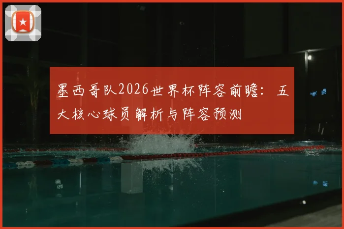 墨西哥队2026世界杯阵容前瞻：五大核心球员解析与阵容预测