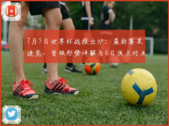 7月5日世界杯战报出炉：最新赛果速览，晋级形势详解与6日焦点对决前瞻