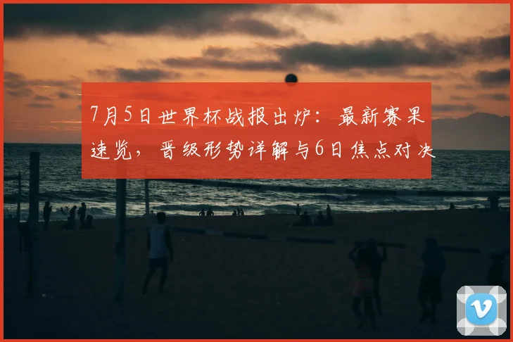 7月5日世界杯战报出炉:最新赛果速览,晋级形势详解与6日焦点对决前瞻