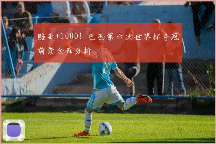 赔率+1000!巴西第六次世界杯夺冠前景全面分析