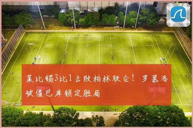 莱比锡3比1击败柏林联合！罗慕洛破僵巴库锁定胜局