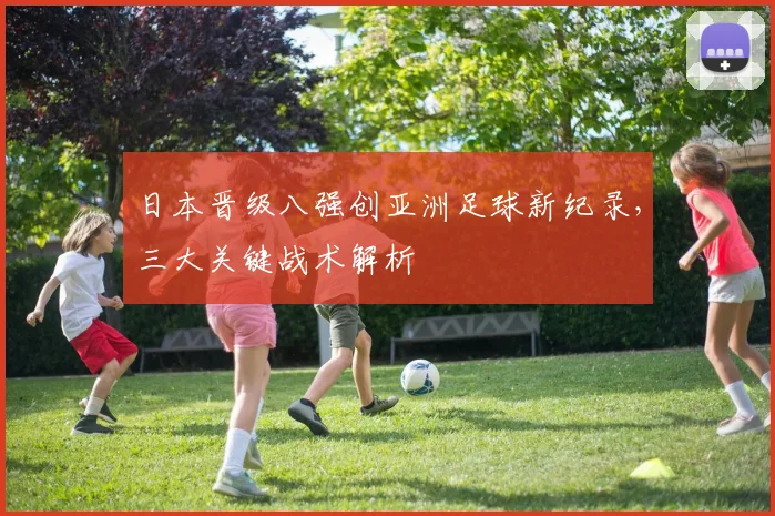 日本晋级八强创亚洲足球新纪录,三大关键战术解析