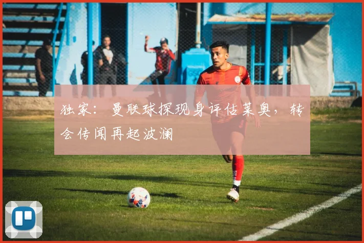 独家：曼联球探现身评估莱奥，转会传闻再起波澜