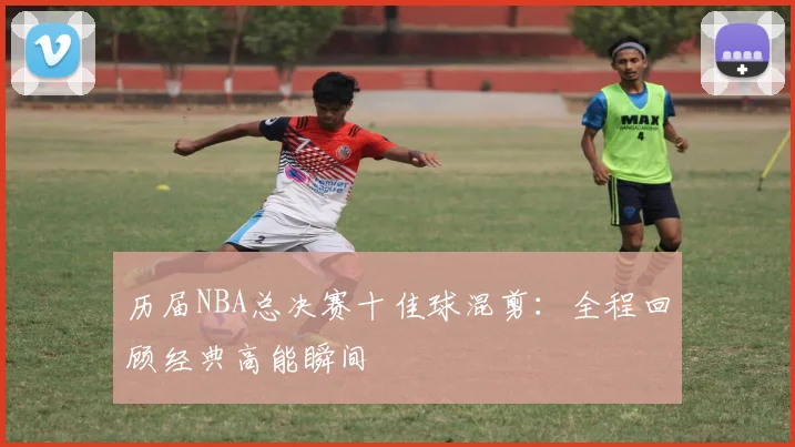 历届NBA总决赛十佳球混剪：全程回顾经典高能瞬间