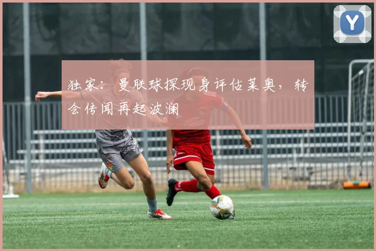 独家:曼联球探现身评估莱奥,转会传闻再起波澜